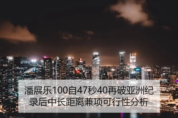 潘展乐100自47秒40再破亚洲纪录后中长距离兼项可行性分析
